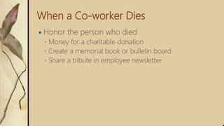 When a Co-worker Dies
 Honor the person who died
◦ Money for a charitable donation
◦ Create a memorial book or bulletin board
◦ Share a tribute in employee newsletter
 