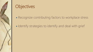 Objectives
 Recognize contributing factors to workplace stress
 Identify strategies to identify and deal with grief
 