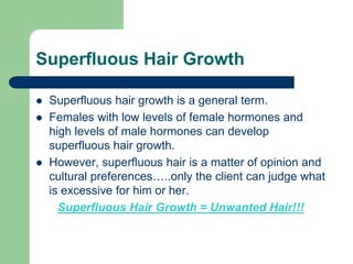 Superfluous Hair Growth
Superfluous hair growth is a general term.
Females with low levels of female hormones and
high levels of male hormones can develop
superfluous hair growth.
However, superfluous hair is a matter of opinion and
cultural preferences…..only the client can judge what
is excessive for him or her.
Superfluous Hair Growth = Unwanted Hair!!!