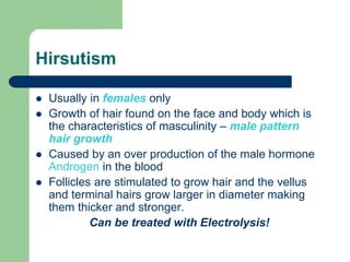 Hirsutism
Usually in females only
Growth of hair found on the face and body which is
the characteristics of masculinity – male pattern
hair growth
Caused by an over production of the male hormone
Androgen in the blood
Follicles are stimulated to grow hair and the vellus
and terminal hairs grow larger in diameter making
them thicker and stronger.
Can be treated with Electrolysis!