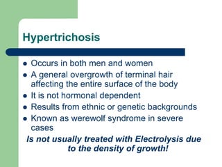 Hypertrichosis
Occurs in both men and women
A general overgrowth of terminal hair
affecting the entire surface of the body
It is not hormonal dependent
Results from ethnic or genetic backgrounds
Known as werewolf syndrome in severe
cases
Is not usually treated with Electrolysis due
to the density of growth!