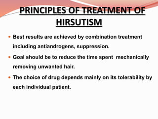 PRINCIPLES OF TREATMENT OF
HIRSUTISM
 Best results are achieved by combination treatment
including antiandrogens, suppression.
 Goal should be to reduce the time spent mechanically
removing unwanted hair.
 The choice of drug depends mainly on its tolerability by
each individual patient.
 