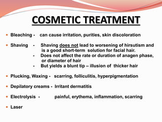 COSMETIC TREATMENT
 Bleaching - can cause irritation, purities, skin discoloration
 Shaving - Shaving does not lead to worsening of hirsutism and
is a good short-term solution for facial hair.
- Does not affect the rate or duration of anagen phase,
or diameter of hair
- But yields a blunt tip – illusion of thicker hair
 Plucking, Waxing - scarring, folliculitis, hyperpigmentation
 Depilatory creams - Irritant dermatitis
 Electrolysis - painful, erythema, inflammation, scarring
 Laser
 