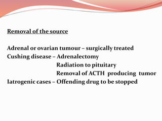 Removal of the source
Adrenal or ovarian tumour – surgically treated
Cushing disease – Adrenalectomy
Radiation to pituitary
Removal of ACTH producing tumor
Iatrogenic cases – Offending drug to be stopped
 