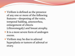  Virilism is defined as the presence
of any one or more of the following
features—deepening of the voice,
temporal balding, amenorrhea,
enlargement of clitoris
(clitoromegaly) and breast atrophy.
 It is a more severe form of androgen
excess.
 Virilism may be due to adrenal
hyperplasia or tumors of adrenal or
ovary.
 