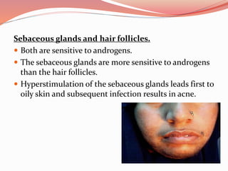 Sebaceous glands and hair follicles.
 Both are sensitive to androgens.
 The sebaceous glands are more sensitive to androgens
than the hair follicles.
 Hyperstimulation of the sebaceous glands leads first to
oily skin and subsequent infection results in acne.
 