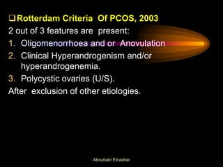 Rotterdam Criteria Of PCOS, 2003
2 out of 3 features are present:
1. Oligomenorrhoea and or Anovulation
2. Clinical Hyperandrogenism and/or
hyperandrogenemia.
3. Polycystic ovaries (U/S).
After exclusion of other etiologies.
Aboubakr Elnashar
 