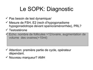 Le SOPK: Diagnostic Pas besoin de test dynamique/  Mesure de FSH, E2 (rech d’hypogonadisme hypogonadotrope devant spanio/aménorrhée), PRL? Testostérone Echo: nombre de follicules >12/ovaire, augmentation de volume  des ovaires(>10ml) Attention: première partie de cycle, opérateur dépendant.  Nouveau marqueur? AMH 