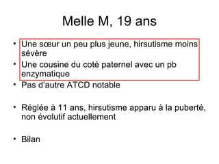 Melle M, 19 ans Une sœur un peu plus jeune, hirsutisme moins sévère Une cousine du coté paternel avec un pb enzymatique Pas d’autre ATCD notable Réglée à 11 ans, hirsutisme apparu à la puberté, non évolutif actuellement Bilan 
