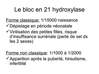 Le bloc en 21 hydroxylase Forme classique:  1/15000 naissance Dépistage en période néonatale Virilisation des petites filles, risque d’insuffisance surrénale (perte de sel ds les 2 sexes) Forme non classique : 1/1000 à 1/2000 Apparition après la puberté, hirsutisme, infertilité 