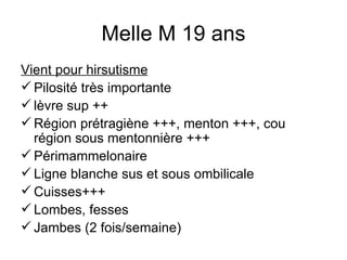 Melle M 19 ans Vient pour hirsutisme Pilosité très importante  lèvre sup ++ Région prétragiène +++, menton +++, cou région sous mentonnière +++ Périmammelonaire Ligne blanche sus et sous ombilicale Cuisses+++ Lombes, fesses Jambes (2 fois/semaine) 