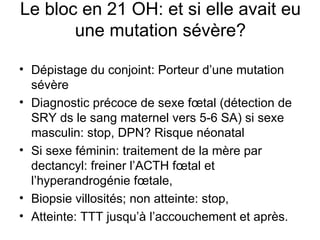 Le bloc en 21 OH: et si elle avait eu une mutation sévère? Dépistage du conjoint: Porteur d’une mutation sévère Diagnostic précoce de sexe fœtal (détection de SRY ds le sang maternel vers 5-6 SA) si sexe masculin: stop, DPN? Risque néonatal Si sexe féminin: traitement de la mère par dectancyl: freiner l’ACTH fœtal et l’hyperandrogénie fœtale,  Biopsie villosités; non atteinte: stop,  Atteinte: TTT jusqu’à l’accouchement et après. 