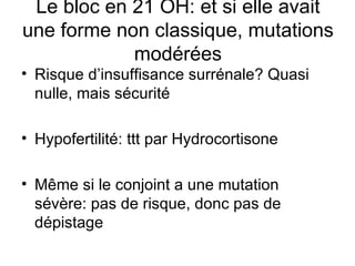 Risque d’insuffisance surrénale? Quasi nulle, mais sécurité Hypofertilité: ttt par Hydrocortisone Même si le conjoint a une mutation sévère: pas de risque, donc pas de dépistage Le bloc en 21 OH: et si elle avait une forme non classique, mutations modérées 