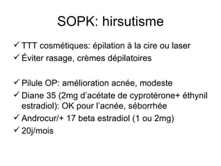 SOPK: hirsutisme TTT cosmétiques: épilation à la cire ou laser Éviter rasage, crèmes dépilatoires Pilule OP: amélioration acnée, modeste Diane 35 (2mg d’acétate de cyprotérone+ éthynil estradiol): OK pour l’acnée, séborrhée Androcur/+ 17 beta estradiol (1 ou 2mg) 20j/mois 