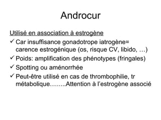 Androcur Utilisé en association à estrogène Car insuffisance gonadotrope iatrogène= carence estrogénique (os, risque CV, libido, …) Poids: amplification des phénotypes (fringales)  Spotting ou aménorrhée Peut-être utilisé en cas de thrombophilie, tr métabolique……..Attention à l’estrogène associé 