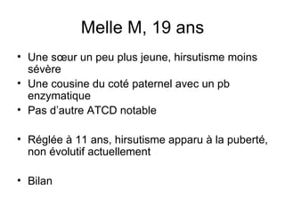 Melle M, 19 ans Une sœur un peu plus jeune, hirsutisme moins sévère Une cousine du coté paternel avec un pb enzymatique Pas d’autre ATCD notable Réglée à 11 ans, hirsutisme apparu à la puberté, non évolutif actuellement Bilan 