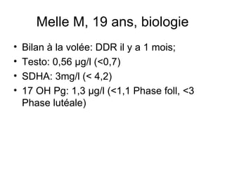 Melle M, 19 ans, biologie Bilan à la volée: DDR il y a 1 mois;  Testo: 0,56 µg/l (<0,7) SDHA: 3mg/l (< 4,2) 17 OH Pg: 1,3 µg/l (<1,1 Phase foll, <3 Phase lutéale) 