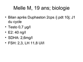 Melle M, 19 ans; biologie Bilan après Duphaston 2cps /j pdt 10j; J1 du cycle  Testo 0,7 µg/l E2: 40 ng/l SDHA: 2,6mg/l FSH: 2,3, LH 11,8 UI/l 