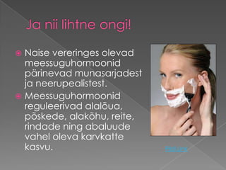 Naise vereringes olevad
  meessuguhormoonid
  pärinevad munasarjadest
  ja neerupealistest.
 Meessuguhormoonid
  reguleerivad alalõua,
  põskede, alakõhu, reite,
  rindade ning abaluude
  vahel oleva karvkatte
  kasvu.                     Pildi Link
 