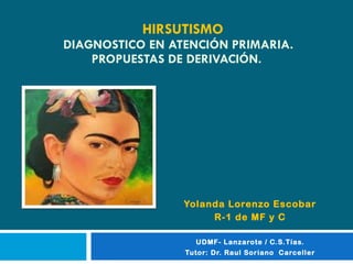 HIRSUTISMO   DIAGNOSTICO EN ATENCIÓN PRIMARIA. PROPUESTAS DE DERIVACIÓN. Yolanda Lorenzo Escobar  R-1 de MF y C UDMF- Lanzarote / C.S.Tías. Tutor: Dr. Raul Soriano  Carceller 