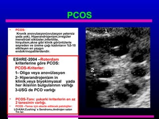 PCOS
•

PCOS:
Kronik anovulasyon(ovulasyon yetersiz
yada yok), Hiperandrojenizm,irregüler
menstrüel siklüsler,infertilite,
hirşutism,akne gibi klinik görüntülerle
seyreden ve üreme çağı kadınların %5-10
etkileyen en yaygın
endokrinopatilerdendir.

ESHRE-2004 –Roterdam
kriterlerine göre PCOS:
PCOS-Kriterler:
1- Oligo veya anovülasyon
2- Hiperandrojenizm in
klinik,veya biyokimyasal yada
her ikisinin bulgularının varlığı
3-USG de PCO varlığı
•
•

PCOS-Tanı: yukarki kriterlerin en az
2 tanesinin varlığı.
PCOS –Tanısı için ekarte edilecek patolojiler:
LO-KAH,Cushing’ s Sendromu,Androjen salan
Tm ler.

 