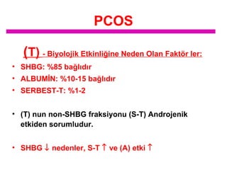 PCOS
(T) - Biyolojik Etkinliğine Neden Olan Faktör ler:
• SHBG: %85 bağlıdır
• ALBUMİN: %10-15 bağlıdır
• SERBEST-T: %1-2
• (T) nun non-SHBG fraksiyonu (S-T) Androjenik
etkiden sorumludur.
• SHBG ↓ nedenler, S-T ↑ ve (A) etki ↑

 