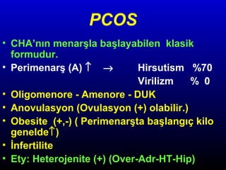 PCOS
• CHA’nın menarşla başlayabilen klasik
formudur.
• Perimenarş (A) ↑ →
Hirsutism %70
Virilizm
% 0
• Oligomenore - Amenore - DUK
• Anovulasyon (Ovulasyon (+) olabilir.)
• Obesite (+,-) ( Perimenarşta başlangıç kilo
genelde↑)
• İnfertilite
• Ety: Heterojenite (+) (Over-Adr-HT-Hip)

 