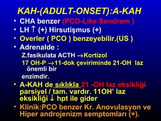 KAH-(ADULT-ONSET):A-KAH
•
•
•
•

CHA benzer (PCO-Like Sendrom )
LH ↑ (+) Hirsutişmus (+)
Overler ( PCO ) benzeyebilir.(US )
Adrenalde :

Z.fasikulata ACTH →Kortizol
17 OH-P →11-dok çeviriminde 21-OH laz
önemli bir
enzimdir.

• A-KAH de sıklıkla 21 -OH laz eksikliği
parsiyel / tam. vardır. 11OH’ laz
eksikliği ↓ hpt ile gider
• Klinik:PCO benzer Kr. Anovulasyon ve
Hiper androjenizm semptomları (+).

 