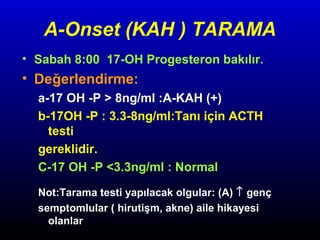 A-Onset (KAH ) TARAMA
• Sabah 8:00 17-OH Progesteron bakılır.

• Değerlendirme:
a-17 OH -P > 8ng/ml :A-KAH (+)
b-17OH -P : 3.3-8ng/ml:Tanı için ACTH
testi
gereklidir.
C-17 OH -P <3.3ng/ml : Normal
Not:Tarama testi yapılacak olgular: (A) ↑ genç
semptomlular ( hirutişm, akne) aile hikayesi
olanlar

 