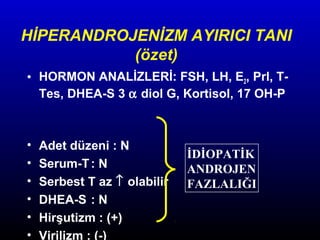 HİPERANDROJENİZM AYIRICI TANI
(özet)
• HORMON ANALİZLERİ: FSH, LH, E2, Prl, TTes, DHEA-S 3 α diol G, Kortisol, 17 OH-P

•
•
•
•
•
•

Adet düzeni : N
Serum-T : N
Serbest T az ↑ olabilir
DHEA-S : N
Hirşutizm : (+)
Virilizm : (-)

İDİOPATİK
ANDROJEN
FAZLALIĞI

 