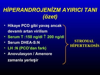 HİPERANDROJENİZM AYIRICI TANI
(özet)
• Hikaye PCO gibi yavaş ancak
devamlı artan virilism
• Serum T :150 ng/dl ↑ 200 ng/dl
• Serum DHEA-S:N
• LH :N (PCO’dan fark)
• Anovulasyon / Amenore
zamanla yerleşir

STROMAL
HİPERTEKOSİS

 
