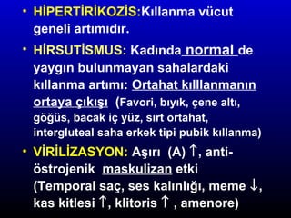 • HİPERTİRİKOZİS:Kıllanma vücut
geneli artımıdır.
• HİRSUTİSMUS: Kadında normal de
yaygın bulunmayan sahalardaki
kıllanma artımı: Ortahat kılllanmanın
ortaya çıkışı (Favori, bıyık, çene altı,
göğüs, bacak iç yüz, sırt ortahat,
intergluteal saha erkek tipi pubik kıllanma)

• VİRİLİZASYON: Aşırı (A) ↑, antiöstrojenik maskulizan etki
(Temporal saç, ses kalınlığı, meme ↓,
kas kitlesi ↑, klitoris ↑ , amenore)

 