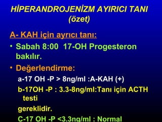 HİPERANDROJENİZM AYIRICI TANI
(özet)
A- KAH için ayrıcı tanı:
• Sabah 8:00 17-OH Progesteron
bakılır.
• Değerlendirme:
a-17 OH -P > 8ng/ml :A-KAH (+)
b-17OH -P : 3.3-8ng/ml:Tanı için ACTH
testi
gereklidir.
C-17 OH -P <3.3ng/ml : Normal

 