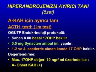 HİPERANDROJENİZM AYIRICI TANI
(özet)
A-KAH için ayırıcı tanı
ACTH testi: ( im test)
OGÜTF Endokrinoloji protokolü:
• Sabah 8.00 basal 17OHP bakılır
• 0.5 mg Synacten ampul im. yapılır.
• 1-2 ve 4. saatlerde alınan kanda 17 OHP bakılır.
Değerlendirme:
• Max. 17OHP değeri 10 ngr/ ml üzerinde ise :
A- Onset KAH (+)

 