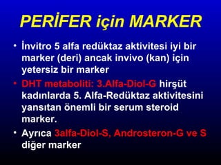PERİFER için MARKER
• İnvitro 5 alfa redüktaz aktivitesi iyi bir
marker (deri) ancak invivo (kan) için
yetersiz bir marker
• DHT metaboliti: 3.Alfa-Diol-G hirşüt
kadınlarda 5. Alfa-Redüktaz aktivitesini
yansıtan önemli bir serum steroid
marker.
• Ayrıca 3alfa-Diol-S, Androsteron-G ve S
diğer marker

 