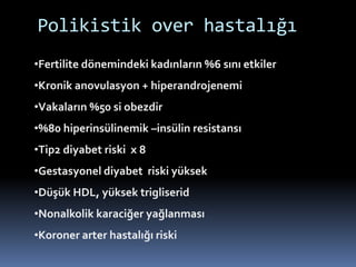 Polikistik over hastalığı
•Fertilite dönemindeki kadınların %6 sını etkiler
•Kronik anovulasyon + hiperandrojenemi
•Vakaların %50 si obezdir
•%80 hiperinsülinemik –insülin resistansı
•Tip2 diyabet riski x 8
•Gestasyonel diyabet riski yüksek
•Düşük HDL, yüksek trigliserid
•Nonalkolik karaciğer yağlanması
•Koroner arter hastalığı riski
 