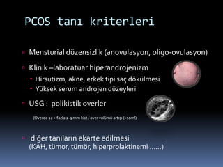  Mensturial düzensizlik (anovulasyon, oligo-ovulasyon)
 Klinik –laboratuar hiperandrojenizm
 Hirsutizm, akne, erkek tipi saç dökülmesi
 Yüksek serum androjen düzeyleri
 USG : polikistik overler
(Overde 12 > fazla 2-9 mm kist / over volümü artışı (>10ml)
 diğer tanıların ekarte edilmesi
(KAH, tümor, tümör, hiperprolaktinemi ......)
PCOS tanı kriterleri
 