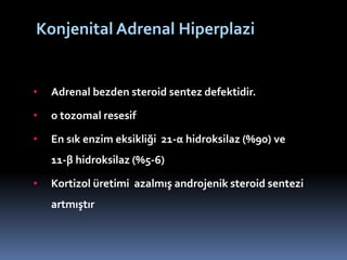 Konjenital Adrenal Hiperplazi
• Adrenal bezden steroid sentez defektidir.
• o tozomal resesif
• En sık enzim eksikliği 21-α hidroksilaz (%90) ve
11-β hidroksilaz (%5-6)
• Kortizol üretimi azalmış androjenik steroid sentezi
artmıştır
 