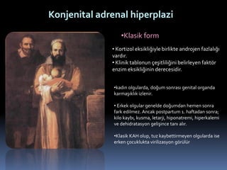 •Klasik form
Konjenital adrenal hiperplazi
• Kortizol eksikliğiyle birlikte androjen fazlalığı
vardır.
• Klinik tablonun çeşitliliğini belirleyen faktör
enzim eksikliğinin derecesidir.
•kadın olgularda, doğum sonrası genital organda
karmaşıklık izlenir.
• Erkek olgular genelde doğumdan hemen sonra
fark edilmez. Ancak postpartum 1. haftadan sonra;
kilo kaybı, kusma, letarji, hiponatremi, hiperkalemi
ve dehidratasyon gelişince tanı alır.
•Klasik KAH olup, tuz kaybettirmeyen olgularda ise
erken çocuklukta virilizasyon görülür
 