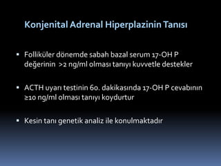  Folliküler dönemde sabah bazal serum 17-OH P
değerinin >2 ng/ml olması tanıyı kuvvetle destekler
 ACTH uyarı testinin 60. dakikasında 17-OH P cevabının
≥10 ng/ml olması tanıyı koydurtur
 Kesin tanı genetik analiz ile konulmaktadır
Konjenital Adrenal Hiperplazinin Tanısı
 