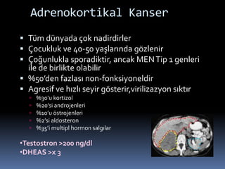 Adrenokortikal Kanser
 Tüm dünyada çok nadirdirler
 Çocukluk ve 40-50 yaşlarında gözlenir
 Çoğunlukla sporadiktir, ancak MENTip 1 genleri
ile de birlikte olabilir
 %50’den fazlası non-fonksiyoneldir
 Agresif ve hızlı seyir gösterir,virilizazyon sıktır
 %30’u kortizol
 %20’si androjenleri
 %10’u östrojenleri
 %2’si aldosteron
 %35’i multipl hormon salgılar
•Testostron >200 ng/dl
•DHEAS >x 3
 