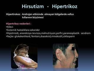 Hirsutizm - Hipertrikoz
Hipertirokoz : Androjen etkisinde olmayan bölgelerde vellus
kıllarının büyümesi
Hipertrikoz nedenleri :
•Ailevi
•Sistemik hastalıklara sekonder
•Hipotiroidi, anoreksiya nevroza,malnutrisyon,porfiri,paraneoplastik sendrom
•İlaçlar: glukokortikoid, fenitoin,diazoksid,minoksidil,siklosporin
 