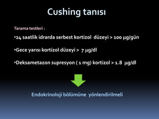 Cushing tanısı
•24 saatlik idrarda serbest kortizol düzeyi > 100 mg/gün
•Gece yarısı kortizol düzeyi > 7 mg/dl
•Deksametazon supresyon ( 1 mg) kortizol > 1.8 mg/dl
Endokrinoloji bölümüne yönlendirilmeli
Tarama testleri :
 