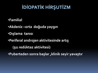 •Familial
•Akdeniz –orta doğuda yaygın
•Dışlama tanısı
•Periferal androjen aktivitesinde artış
(5 redüktaz aktivitesi)
•Puberteden sonra başlar ,klinik seyir yavaştır
İDİOPATİK HİRŞUTİZM
 