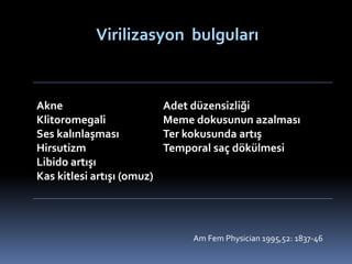 Virilizasyon bulguları
Akne
Klitoromegali
Ses kalınlaşması
Hirsutizm
Libido artışı
Kas kitlesi artışı (omuz)
Adet düzensizliği
Meme dokusunun azalması
Ter kokusunda artış
Temporal saç dökülmesi
Am Fem Physician 1995,52: 1837-46
 