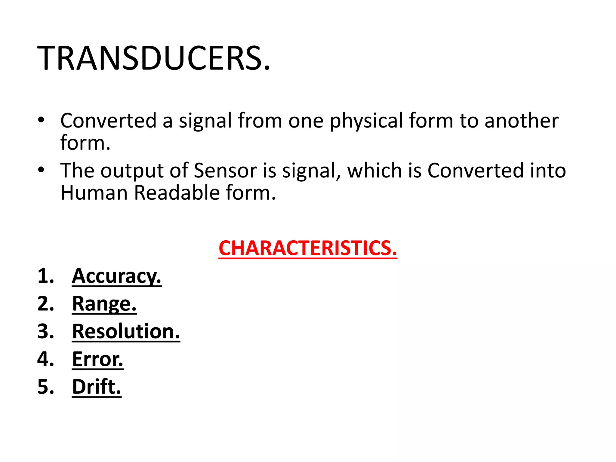 TRANSDUCERS.
• Converted a signal from one physical form to another
form.
• The output of Sensor is signal, which is Converted into
Human Readable form.
CHARACTERISTICS.
1. Accuracy.
2. Range.
3. Resolution.
4. Error.
5. Drift.
 