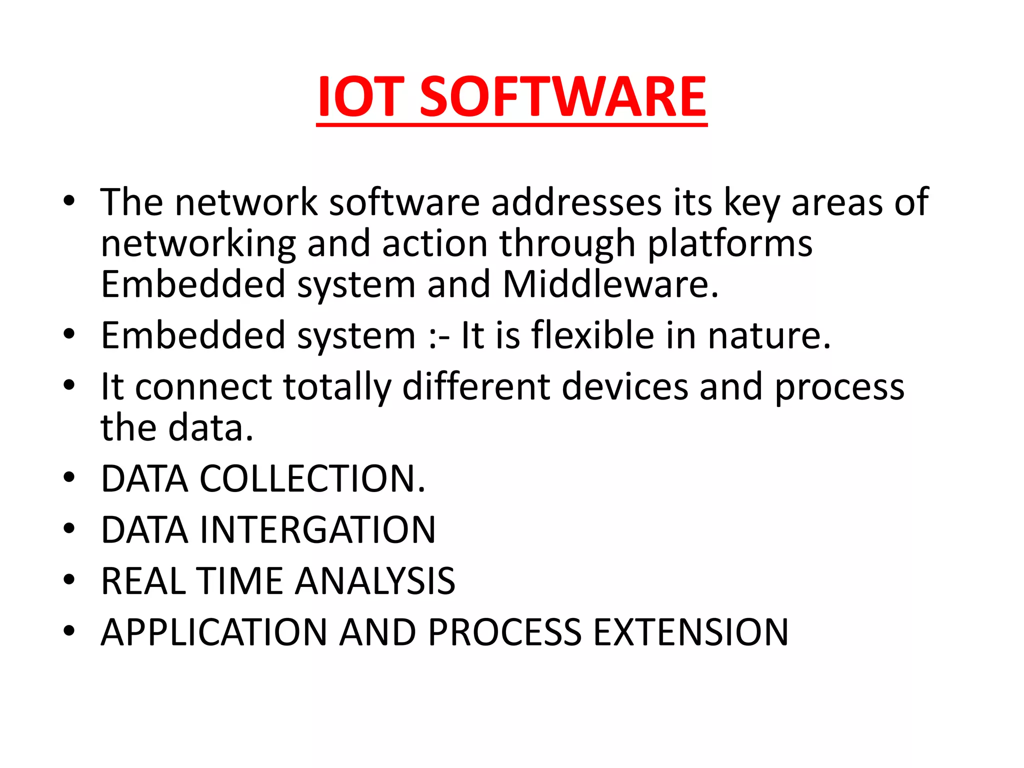 IOT SOFTWARE
• The network software addresses its key areas of
networking and action through platforms
Embedded system and Middleware.
• Embedded system :- It is flexible in nature.
• It connect totally different devices and process
the data.
• DATA COLLECTION.
• DATA INTERGATION
• REAL TIME ANALYSIS
• APPLICATION AND PROCESS EXTENSION
 