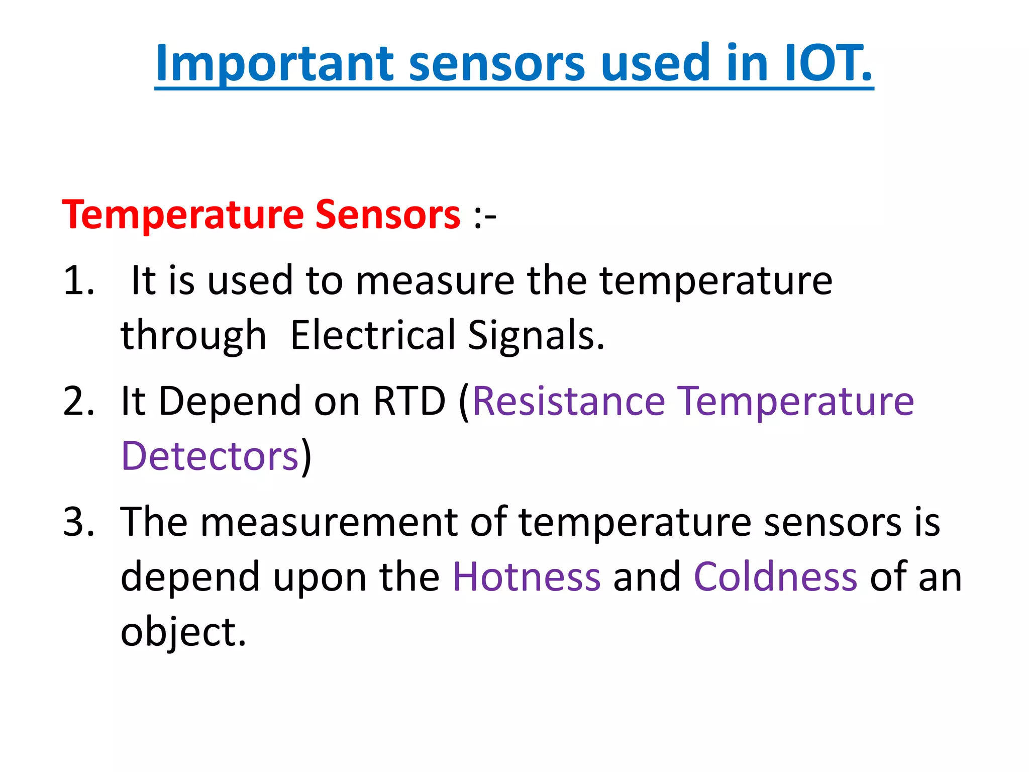 Important sensors used in IOT.
Temperature Sensors :-
1. It is used to measure the temperature
through Electrical Signals.
2. It Depend on RTD (Resistance Temperature
Detectors)
3. The measurement of temperature sensors is
depend upon the Hotness and Coldness of an
object.
 