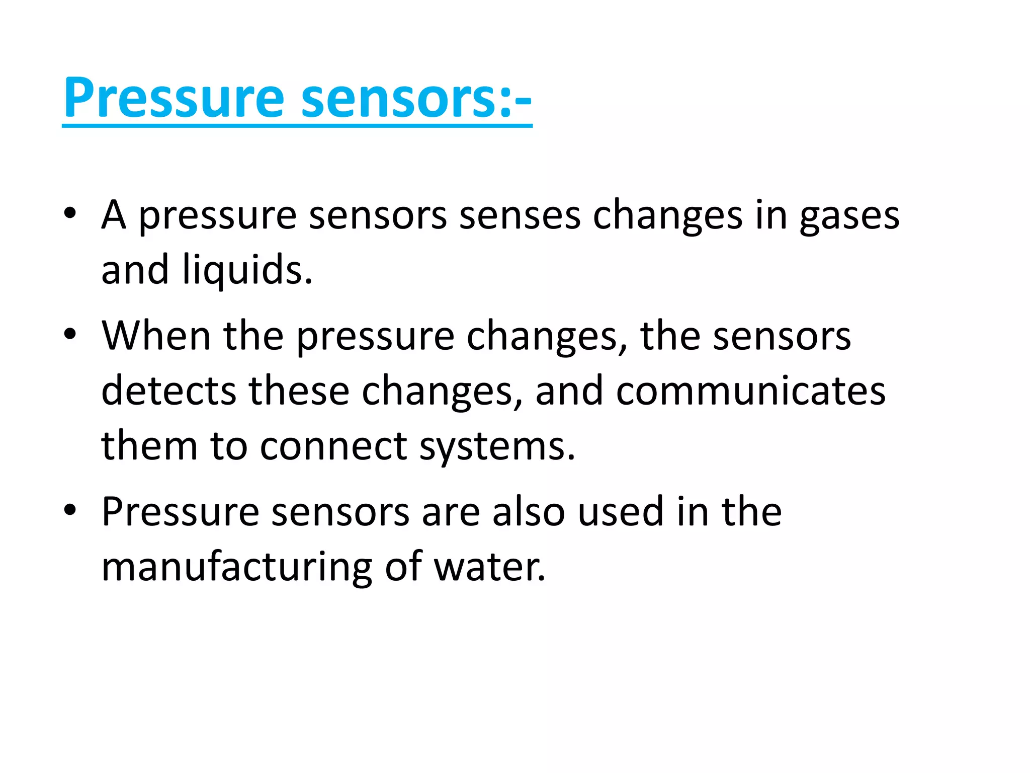 Pressure sensors:-
• A pressure sensors senses changes in gases
and liquids.
• When the pressure changes, the sensors
detects these changes, and communicates
them to connect systems.
• Pressure sensors are also used in the
manufacturing of water.
 