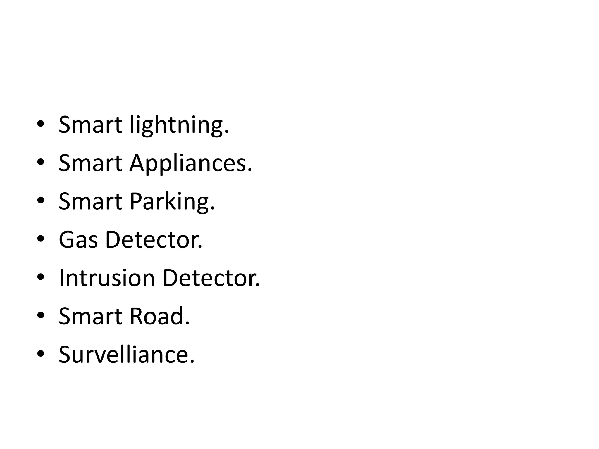 • Smart lightning.
• Smart Appliances.
• Smart Parking.
• Gas Detector.
• Intrusion Detector.
• Smart Road.
• Survelliance.
 
